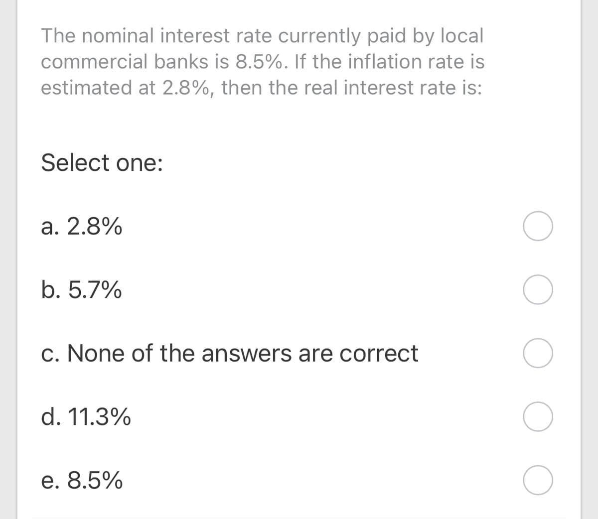 The nominal interest rate currently paid by local
commercial banks is 8.5%. If the inflation rate is
estimated at 2.8%, then the real interest rate is:
Select one:
a. 2.8%
b. 5.7%
c. None of the answers are correct
d. 11.3%
e. 8.5%
