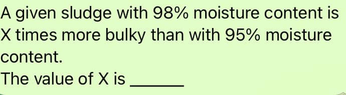 A given sludge with 98% moisture content is
X times more bulky than with 95% moisture
content.
The value of X is