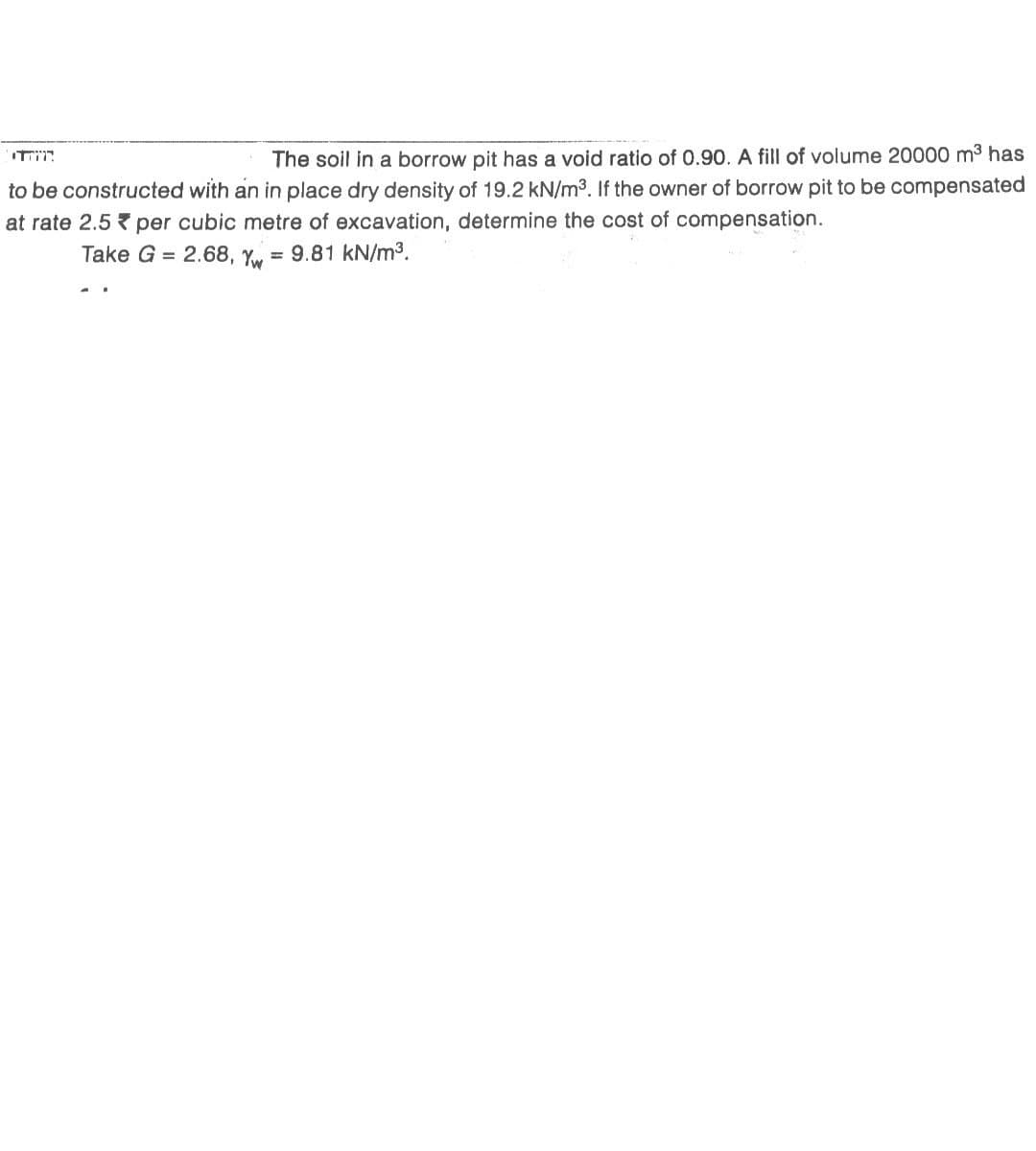 The soil in a borrow pit has a void ratio of 0.90. A fill of volume 20000 m³ has
to be constructed with an in place dry density of 19.2 kN/m³. If the owner of borrow pit to be compensated
at rate 2.5 per cubic metre of excavation, determine the cost of compensation.
Take G= 2.68, Yw = 9.81 kN/m³.
רןןןדרי