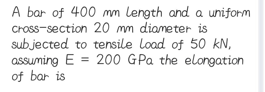 A bar of 400 mm length and a uniform
cross-section 20 mm diameter is
subjected to tensile load of 50 kN,
assuming E = 200 GPa the elongation
of bar is