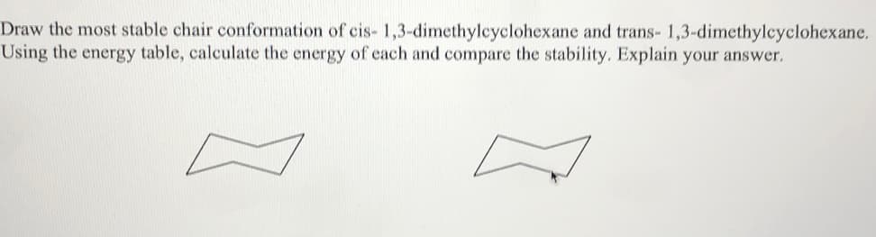 Draw the most stable chair conformation of cis-1,3-dimethylcyclohexane and trans- 1,3-dimethylcyclohexane.
Using the energy table, calculate the energy of each and compare the stability. Explain your answer.
