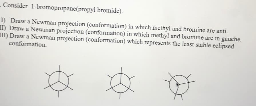 - Consider 1-bromopropane(propyl bromide).
I) Draw a Newman projection (conformation) in which methyl and bromine are anti.
II) Draw a Newman projection (conformation) in which methyl and bromine are in gauche.
II) Draw a Newman projection (conformation) which represents the least stable eclipsed
conformation.
