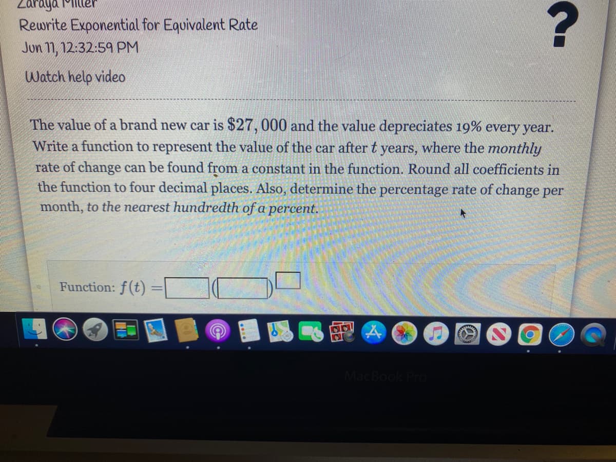 Zaraya 1Milleh
Rewrite Exponential for Equivalent Rate
Jun 11, 12:32:59 PM
Watch help video
The value of a brand new car is $27,000 and the value depreciates 19% every year.
Write a function to represent the value of the car after t years, where the monthly
rate of change can be found from a constant in the function. Round all coefficients in
the function to four decimal places. Also, determine the percentage rate of change per
month, to the nearest hundredth of a percent.
Function: f(t)
MacBook Pro
