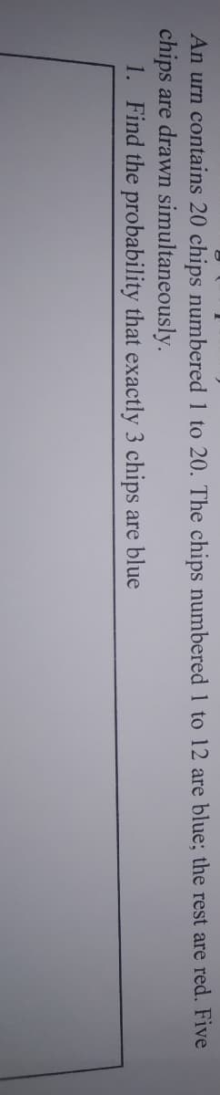 An urn contains 20 chips numbered 1 to 20. The chips numbered 1 to 12 are blue; the rest are red. Five
chips are drawn simultaneously.
1. Find the probability that exactly 3 chips are blue
