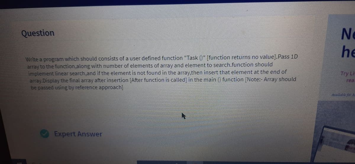 Ne
he
Question
Write a program which should consists of a user defined function "Task ()" [function returns no value].Pass 1D
array to the function,along with number of elements of array and element to search.function should
implement linear search,and if the element is not found in the array,then insert that element at the end of
array.Display the final array after insertion [After function is called] in the main () function [Note: Array should
be passed using by reference approach]
Try Li
real
Expert Answer
