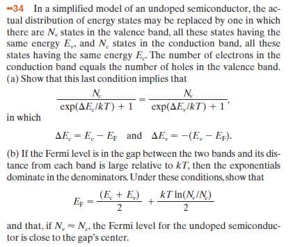 034 In a simplified model of an undoped semiconductor, the ac-
tual distribution of energy states may be replaced by one in which
there are N, states in the valence band, all these states having the
same energy E,, and N, states in the conduction band, all these
states having the same energy E. The number of electrons in the
conduction band equals the number of holes in the valence band.
(a) Show that this last condition implies that
N.
exp(AEJKT) + 1 exp(AE,IkT) + 1
N
in which
AE. = E. - EF and AE, = -(E, – Er).
%3D
(b) If the Fermi level is in the gap between the two bands and its dis-
tance from each band is large relative to kT, then the exponentials
dominate in the denominators. Under these conditions, show that
(E. + E,)
EF
2
kT In(N,/N)
2
and that, if N, - N the Fermi level for the undoped semiconduc-
tor is close to the gap's center.
