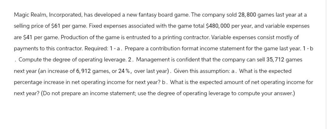 Magic Realm, Incorporated, has developed a new fantasy board game. The company sold 28,800 games last year at a
selling price of $61 per game. Fixed expenses associated with the game total $480,000 per year, and variable expenses
are $41 per game. Production of the game is entrusted to a printing contractor. Variable expenses consist mostly of
payments to this contractor. Required: 1 - a. Prepare a contribution format income statement for the game last year. 1-b
.
Compute the degree of operating leverage. 2. Management is confident that the company can sell 35, 712 games
next year (an increase of 6,912 games, or 24%, over last year). Given this assumption: a. What is the expected
percentage increase in net operating income for next year? b. What is the expected amount of net operating income for
next year? (Do not prepare an income statement; use the degree of operating leverage to compute your answer.)