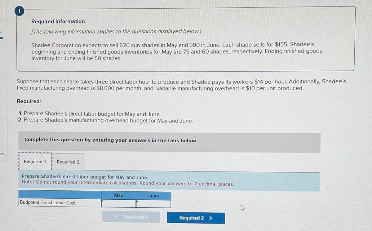 !
Required information
[The following information applies to the questions displayed below.]
Shadee Corporation expects to sell 620 sun shades in May and 390 in June. Each shade sells for $155. Shadee's
beginning and ending finished goods inventories for May are 75 and 60 shades, respectively. Ending finished goods
inventory for June will be 50 shades.
Suppose that each shade takes three direct labor hour to produce and Shadee pays its workers $14 per hour. Additionally, Shadee's
fixed manufacturing overhead is $8,000 per month, and variable manufacturing overhead is $10 per unit produced.
Required:
1. Prepare Shadee's direct labor budget for May and June.
2. Prepare Shadee's manufacturing overhead budget for May and June.
Complete this question by entering your answers in the tabs below.
es
Required 1 Required 2
Prepare Shadee's direct labor budget for May and June.
Note: Do not round your intermediate calculations. Round your answers to 2 decimal places.
Budgeted Direct Labor Cost
May
June
D
<Required 1
Required 2 >