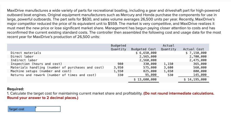 MaxiDrive manufactures a wide variety of parts for recreational boating, including a gear and driveshaft part for high-powered
outboard boat engines. Original equipment manufacturers such as Mercury and Honda purchase the components for use in
large, powerful outboards. The part sells for $630, and sales volume averages 26,500 units per year. Recently, MaxiDrive's
major competitor reduced the price of its equivalent unit to $559. The market is very competitive, and MaxiDrive realizes it
must meet the new price or lose significant market share. Management has begun paying closer attention to costs and has
reconfirmed the current existing standard costs. The controller then assembled the following cost and usage data for the most
recent year for MaxiDrive's production of 26,500 units:
Direct materials
Direct labor
Indirect labor
Inspection (hours and cost)
Materials handling (number of purchases and cost)
Machine setups (number and cost)
Returns and rework (number of times and cost)
Required:
Budgeted
Quantity
Actual
Budgeted Cost Quantity
Actual Cost
$ 6,650,000
$ 7,150,000
2,565,000
2,700,000
2,560,000
330,000
1,150
575,000 3,600
2,475,000
980
365,000
3,950
1,550
560,000
330
825,000
95,000
1,650
800,000
530
145,000
$ 13,600,000
$ 14,195,000
1. Calculate the target cost for maintaining current market share and profitability. (Do not round intermediate calculations.
Round your answer to 2 decimal places.)
Target cost