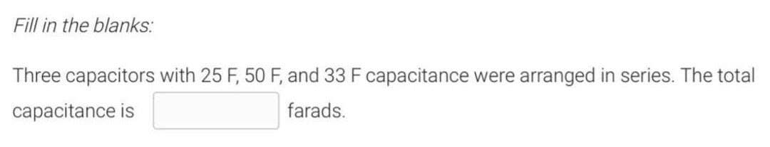 Fill in the blanks:
Three capacitors with 25 F, 50 F, and 33 F capacitance were arranged in series. The total
capacitance is
farads.