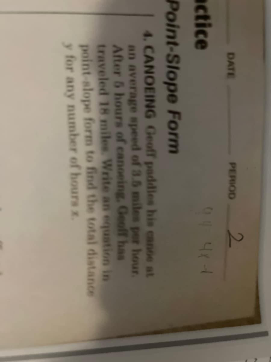 2.
DATE
PERIOD
actice
Point-Slope Form
4. CANOEING Geoff paddles his canoe at
an average speed of 3.5 miles per hour.
After 5 hours of canoeing, Geoff has
traveled 18 miles. Write an equation in
point-slope form to find the total distance
y for any number of hours x.
