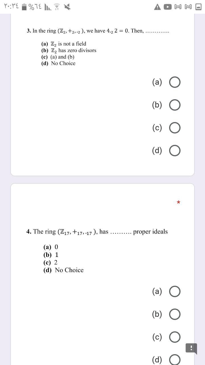 |%7E
M M -
3. In the ring (Z2, +2,.2 ), we have 4.2 2 = 0. Then, .. ..
(a) Z, is not a field
(b) Z, has zero divisors
(c) (a) and (b)
(d) No Choice
(a)
(b)
(c)
(d) O
4. The ring (Z17, +17, 17 ), has
proper ideals
(а) 0
(b) 1
(c) 2
(d) No Choice
(c)
