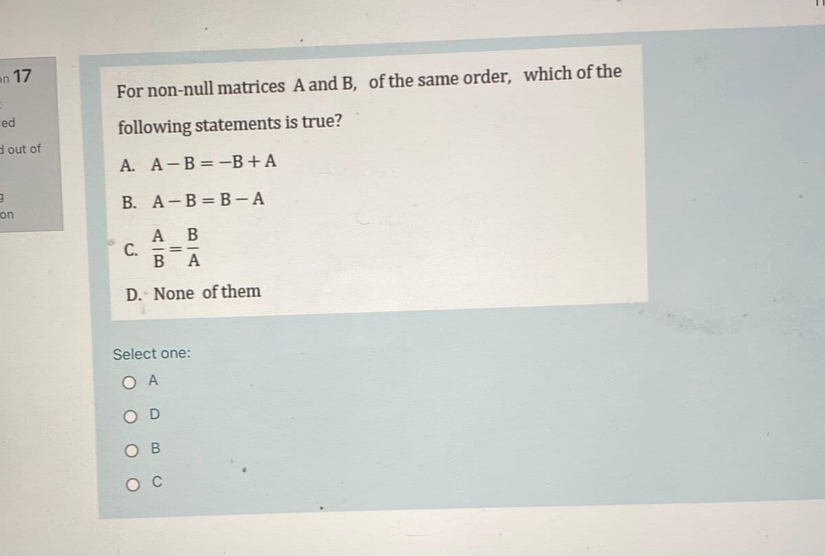 on 17
For non-null matrices A and B, of the same order, which of the
red
following statements is true?
d out of
А. А - В 3D —В +А
В. А - В — В - А
on
А В
A
С.
ВА
D. None of them
Select one:
ОА
OD
ов
ос
