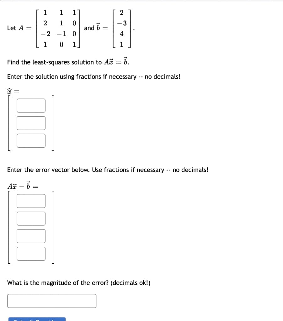 Let A =
1
2
-2
1
1 1
1
0
-1 0
0 1
and b
=
-3
1
Find the least-squares solution to A = 6.
Enter the solution using fractions if necessary -- no decimals!
x =
Enter the error vector below. Use fractions if necessary -- no decimals!
Ac - 6 =
What is the magnitude of the error? (decimals ok!)