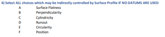 4) Select ALL choices which may be indirectly controlled by Surface Profile IF NO DATUMS ARE USED:
A
Surface Flatness
B
Perpendicularity
Cylindricity
D
Runout
Circularity
F
Position
