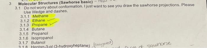 3
Molecular Structures (Sawhorse basic)
3.1 Do not worry about conformation. I just want to see you draw the sawhorse projections. Please
Use Wedge and dashes.
3.1.1 Methane
3.1.2 Ethane
3.1.3 Propane
3.1.4 Butane
3.1.5 Propanol
3.1.6 Isopropanol
3.1.7 Butanol
318 Hentan-3-ol (3-hydroxyheptane)
(Staggered)
frm of sawhorse