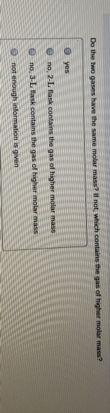 Do the two gases have the same molar mass? If not, which contains the gas of higher molar mass?
yes
no, 2-L flask contains the gas of higher molar mass
no, 3-L flask contains the gas of higher molar mass
not enough information is given