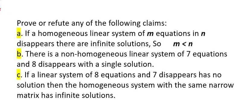 Prove or refute any of the following claims:
a. If a homogeneous linear system of m equations in n
disappears there are infinite solutions, So
b. There is a non-homogeneous linear system of 7 equations
and 8 disappears with a single solution.
c. If a linear system of 8 equations and 7 disappears has no
solution then the homogeneous system with the same narrow
m <n
matrix has infinite solutions.
