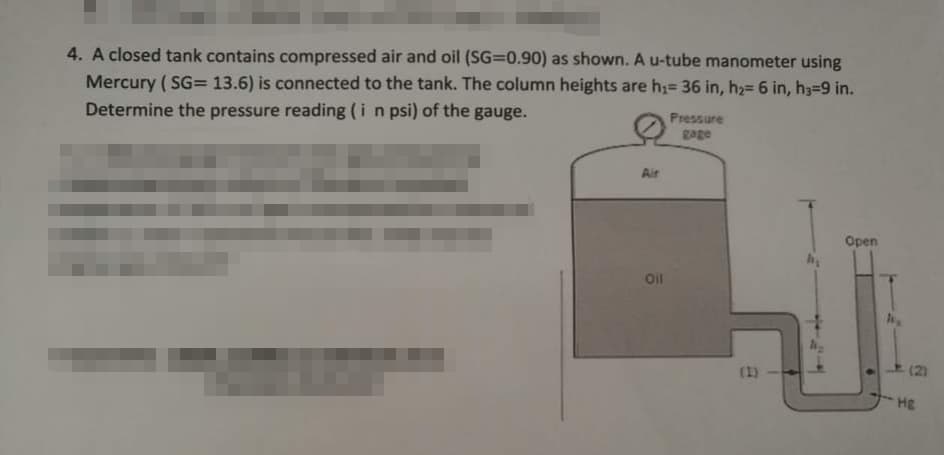 4. A closed tank contains compressed air and oil (SG=0.90) as shown. A u-tube manometer using
Mercury ( SG= 13.6) is connected to the tank. The column heights are h;= 36 in, h2= 6 in, h3-9 in.
Determine the pressure reading (i n psi) of the gauge.
Pressure
gage
Air
Орen
Oil
(2)
(1)
HE
