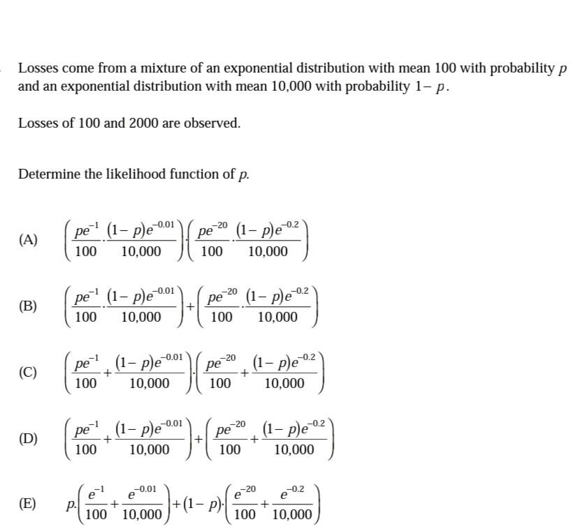 Losses come from a mixture of an exponential distribution with mean 100 with probability p
and an exponential distribution with mean 10,000 with probability 1– p.
Losses of 100 and 2000 are observed.
Determine the likelihood function of p.
-0.01
pe (1– p)e“
pe 20 (1– p)e0²
-0.2
(A)
100
10,000
100
10,000
pe (1– p)e“
-0.01
(B)
pe (1– p)e02'
100
10,000
100
10,000
pe, (1- p)e0.
20 (1– p)eº
-0.01
pe
100
-0.2
(C)
pe
10,000
100
10,000
pe, (1- p)e 00i
-0.01
(D)
-20
ре
(1– p)e02
100
10,000
100
10,000
e 0.01
+(1– p)
e
-20
(E)
р.
100 10,000
100
10,000
