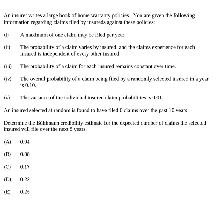 An insurer writes a large book of home warranty policies. You are given the following
information regarding claims filed by insureds against these policies:
(i)
A maximum of one claim may be filed per year.
The probability of a claim varies by insured, and the claims experience for each
insured is independent of every other insured.
(ii)
(ii)
The probability of a claim for each insured remains constant over time.
(iv)
The overall probability of a claim being filed by a randomly selected insured in a year
is 0.10.
(v)
The variance of the individual insured claim probabilities is 0.01.
An insured selected at random is found to have filed 0 claims over the past 10 years.
Determine the Bühlmann credibility estimate for the expected number of claims the selected
insured will file over the next 5 years.
(A)
0.04
(B)
0.08
(C)
0.17
(D)
0.22
(E)
0.25
