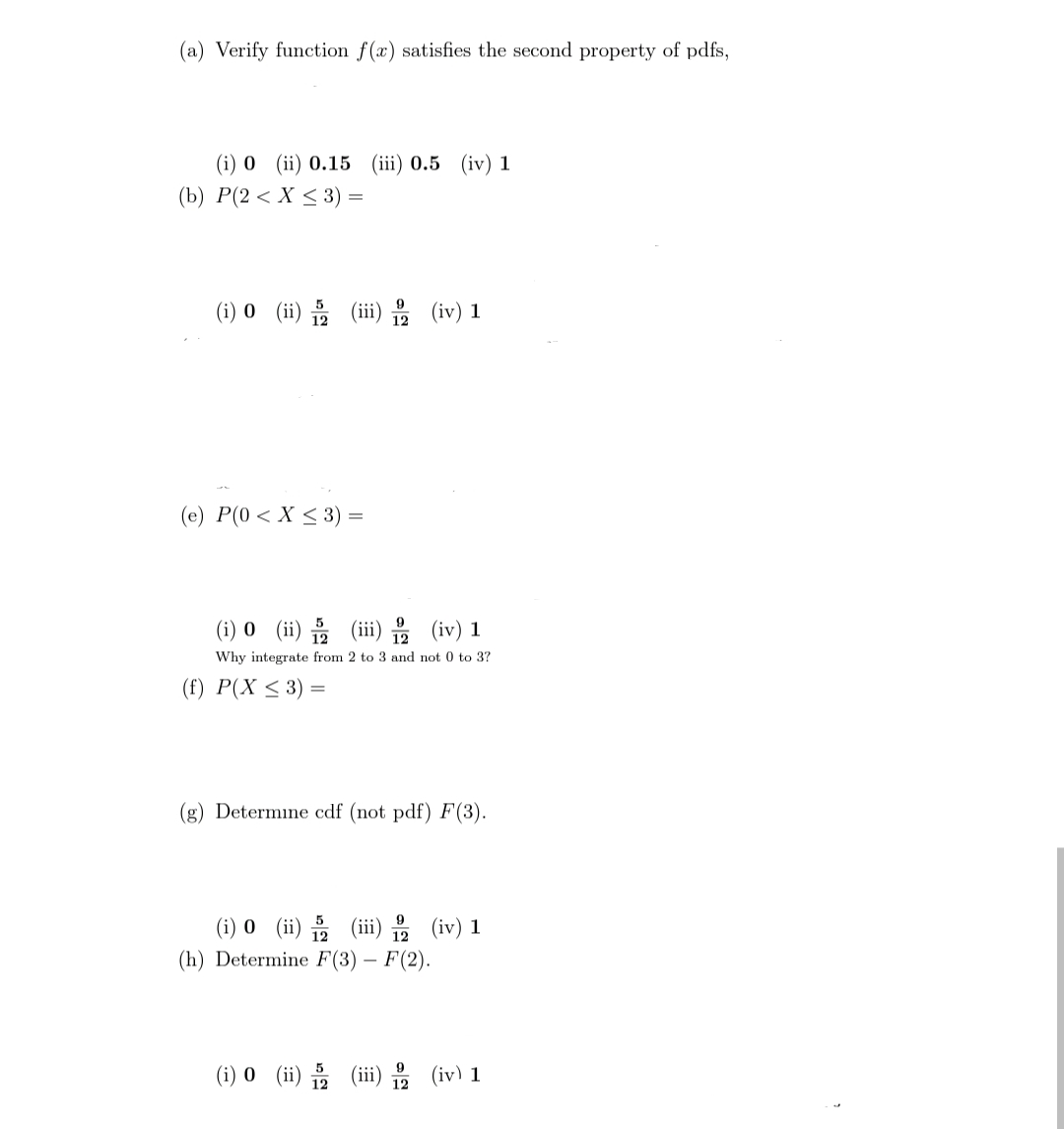 (a) Verify function f(x) satisfies the second property of pdfs,
(i) 0 (ii) 0.15 (ii) 0.5 (iv) 1
(b) Р(2 < X < 3)
(i) 0 (ii) (ii) (iv) 1
(e) P(0 < X < 3) =
() 0 (i) 를 (ii1) 을 (iv) 1
Why integrate from 2 to 3 and not 0 to 3?
(f) Р(X < 3) —
(g) Determine cdf (not pdf) F(3).
(i) 0 (ii) 음 (ii)을 (iv) 1
(h) Determine F(3) – F(2).
(i) 0 (ii) (iii) (iv) 1
12
