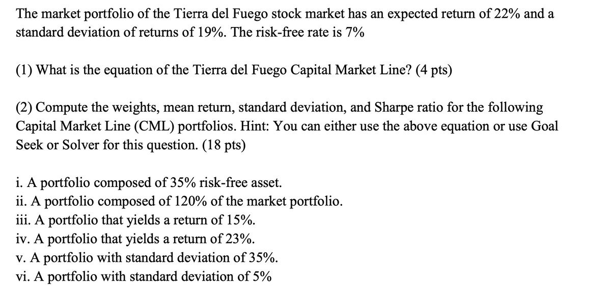 The market portfolio of the Tierra del Fuego stock market has an expected return of 22% and a
standard deviation of returns of 19%. The risk-free rate is 7%
(1) What is the equation of the Tierra del Fuego Capital Market Line? (4 pts)
(2) Compute the weights, mean return, standard deviation, and Sharpe ratio for the following
Capital Market Line (CML) portfolios. Hint: You can either use the above equation or use Goal
Seek or Solver for this question. (18 pts)
i. A portfolio composed of 35% risk-free asset.
ii. A portfolio composed of 120% of the market portfolio.
iii. A portfolio that yields a return of 15%.
iv. A portfolio that yields a return of 23%.
v. A portfolio with standard deviation of 35%.
vi. A portfolio with standard deviation of 5%