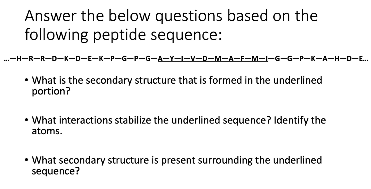 Answer the below questions based on the
following peptide sequence:
...—н—R—R-D—к—D—E—К—Р—G—P—G-A—Y—I—V—D—M—А—F—М—1—G-G-P—K—А—Н—D—..
• What is the secondary structure that is formed in the underlined
portion?
• What interactions stabilize the underlined sequence? Identify the
atoms.
• What secondary structure is present surrounding the underlined
sequence?
