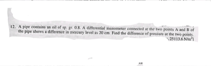 12. A pipe contains an oil of sp. gr. 0.8. A differential manometer connected at the two points A and B of
the pipe shows a difference in mercury level as 20 cm. Find the difference of pressure at the two points.
25113.6 N/m1
