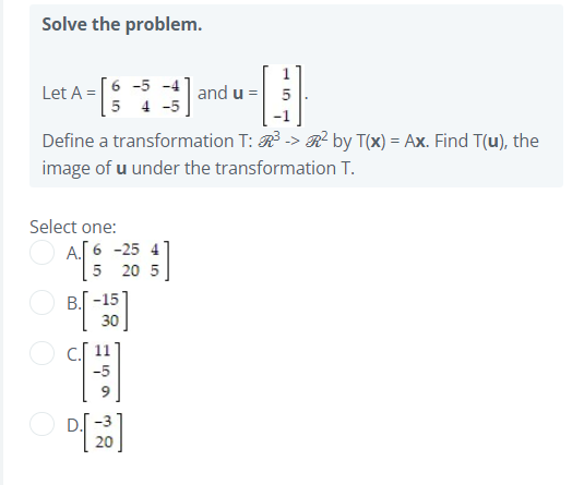 Solve the problem.
Let A =6 -5 -4 | and u =
5 4 -5
Define a transformation T: R -> R² by T(x) = Ax. Find T(u), the
image of u under the transformation T.
Select one:
시
A.[ 6 -25 4
20 5
B. -15
30
DI -3
20

