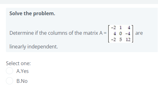Solve the problem.
T-2 1 4
Determine if the columns of the matrix A = 40 -4 are
-2 5 12
linearly independent.
Select one:
A.Yes
B.No
