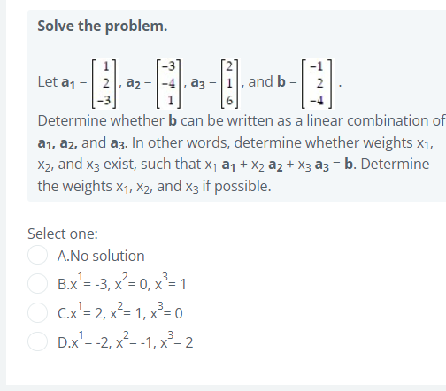 Solve the problem.
Let a1 = 2, az = -4, a3 = 1, and b = 2
Determine whether b can be written as a linear combination of
a1, a2, and a3. In other words, determine whether weights x1,
X2, and x3 exist, such that x1 a1 + X2 az + X3 a3 = b. Determine
the weights x1, X2, and x3 if possible.
Select one:
A.No solution
B.x'= -3, x²= 0, x²= 1
C.x'= 2, x²= 1, x²= 0
D.x'= -2, x²= -1, x²=2
