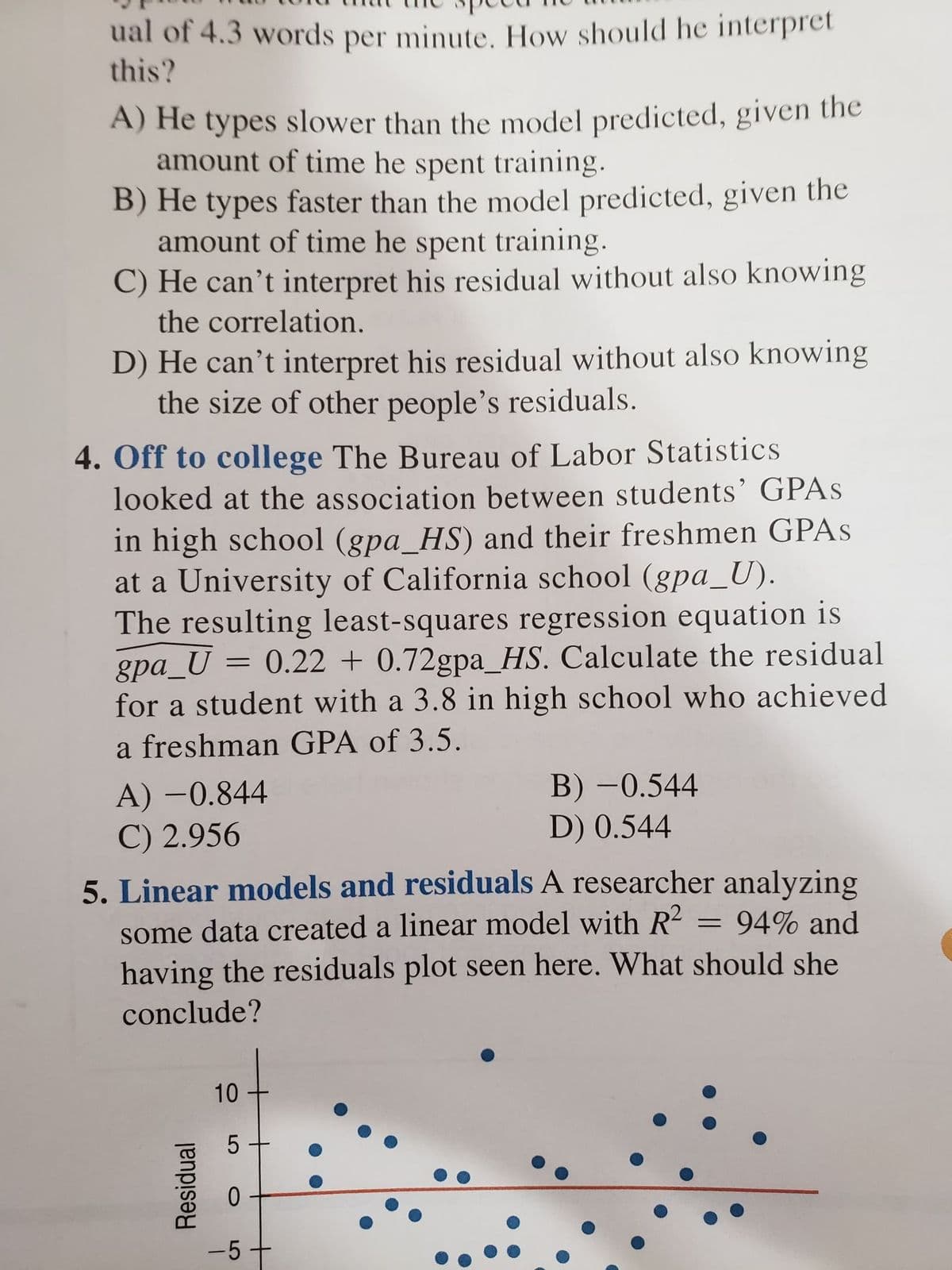 ual of 4.3 words per minute. How should he interpret
this?
A) He types slower than the model predicted, given the
amount of time he spent training.
B) He types faster than the model predicted, given the
amount of time he spent training.
C) He can't interpret his residual without also knowing
the correlation.
D) He can't interpret his residual without also knowing
the size of other people's residuals.
4. Off to college The Bureau of Labor Statistics
looked at the association between students' GPAS
in high school (gpa_HS) and their freshmen GPAS
at a University of California school (gpa_U).
The resulting least-squares regression equation is
gpa_U = 0.22 + 0.72gpa_HS. Calculate the residual
for a student with a 3.8 in high school who achieved
a freshman GPA of 3.5.
A) –0.844
C) 2.956
5. Linear models and residuals A researcher analyzing
B) -0.544
D) 0.544
|
some data created a linear model with R²
having the residuals plot seen here. What should she
conclude?
= 94% and
-5+
10
5
Residual
