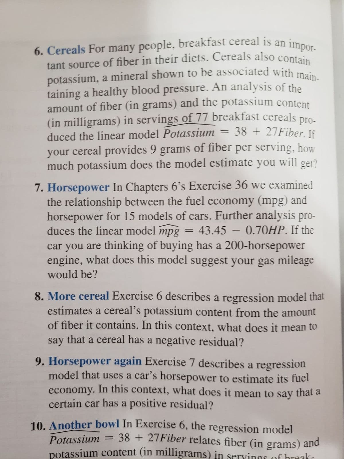 potassium, a mineral shown to be associated with main-
(in milligrams) in servings of 77 breakfast cereals pro-
6. Cereals For many people, breakfast cereal is an impor-
6. Cereals For many people, breakfast cereal is an
tant source of fiber in their diets. Cereals also contai
potassium, a mineral shown to be associated with mei
taining a healthy blood pressure. An analysis of the
amount of fiber (in grams) and the potassium content
(in milligrams) in servings of 77 breakfast cereals
= 38 + 27Fiber. If
duced the linear model Potassium
your cereal provides 9 grams of fiber per serving, how
much potassium does the model estimate you will get?
7. Horsepower In Chapters 6's Exercise 36 we examined
the relationship between the fuel economy (mpg) and
horsepower for 15 models of cars. Further analysis pro-
= 43.45 – 0.70HP. If the
duces the linear model
mpg
-
car you are thinking of buying has a 200-horsepower
engine, what does this model suggest your gas mileage
would be?
8. More cereal Exercise 6 describes a regression model that
estimates a cereal's potassium content from the amount
of fiber it contains. In this context, what does it mean to
say that a cereal has a negative residual?
9. Horsepower again Exercise 7 describes a regression
model that uses a car's horsepower to estimate its fuel
economy. In this context, what does it mean to say that a
certain car has a positive residual?
10. Another bowl In Exercise 6, the regression model
= 38 + 27Fiber relates fiber (in grams) and
Potassium
potassium content (in milligrams) in servings of hreak-

