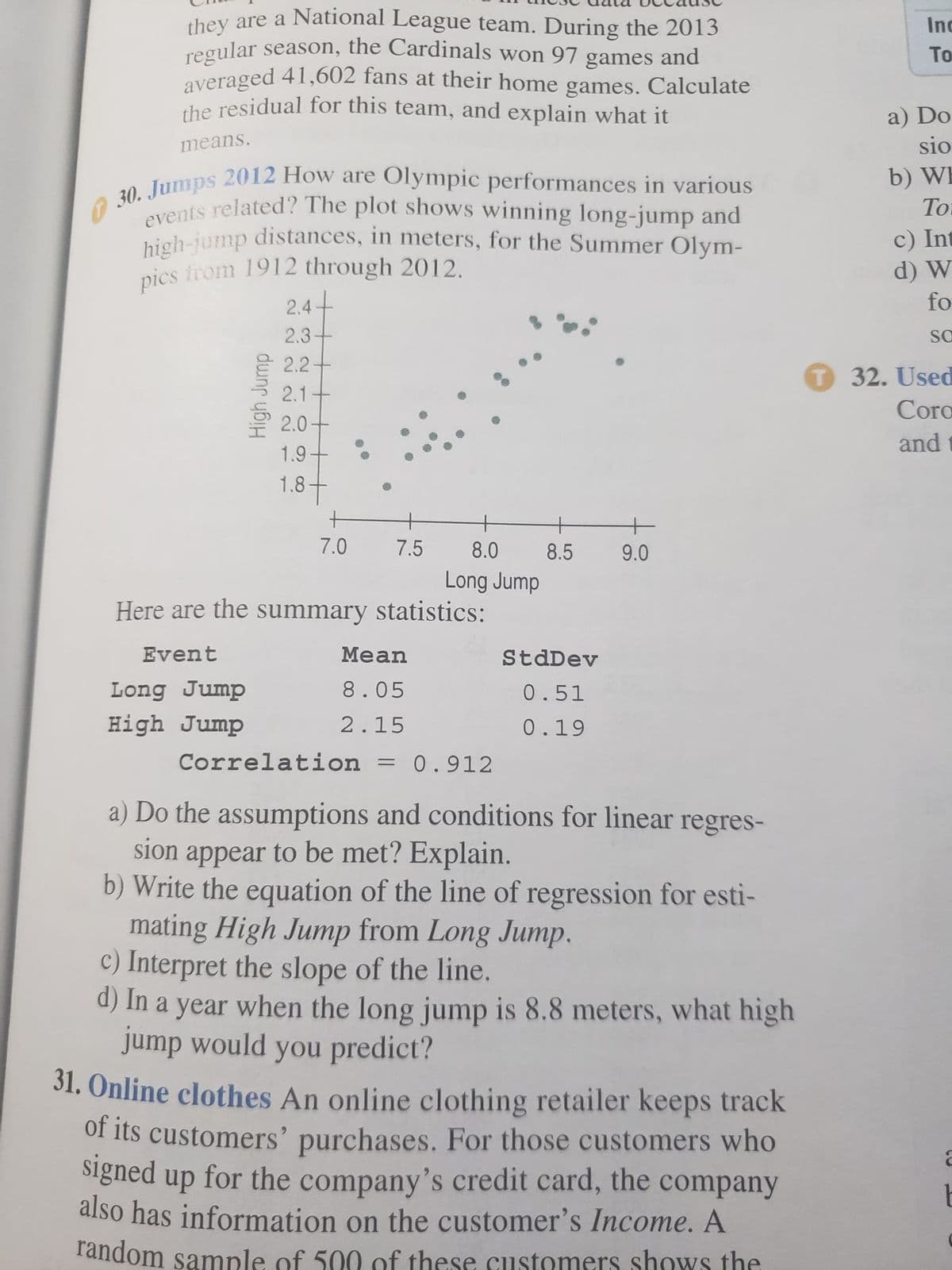 high-jump distances, in meters, for the Summer Olym-
regular season, the Cardinals won 97 games and
they are a National League team. During the 2013
Inc
To
averaged 41,602 fans at their home games. Calculate
the residual for this team, and explain what it
a) Do
sio
means.
2012 How are Olympic performances in various
b) WE
To
30. Jumps
avents related'? The plot shows winning long-jump and
high-jump distances, in meters, for the Summer Olym-
pics irom 1912 through 2012.
c) Int
d) W
fo
2.4+
2.3-
SO
E 2.2-
T 32. Used
2.1
Coro
2.0+
and
1.9-
1.8+
+
7.0
7.5
8.0
8.5
9.0
Long Jump
Here are the summary statistics:
Event
Mean
StdDev
Long Jump
8.05
0.51
High Jump
2.15
0.19
Correlation
0.912
a) Do the assumptions and conditions for linear regres-
sion appear to be met? Explain.
b) Write the equation of the line of regression for esti-
mating High Jump from Long Jump.
c) Interpret the slope of the line.
d) In a year when the long jump is 8.8 meters, what high
jump would you predict?
31. Online clothes An online clothing retailer keeps track
of its customers' purchases. For those customers who
signed up for the company's credit card, the
also has information on the customer's Income. A
random sample of 500 of these customers shows the
company
High Jurmp
