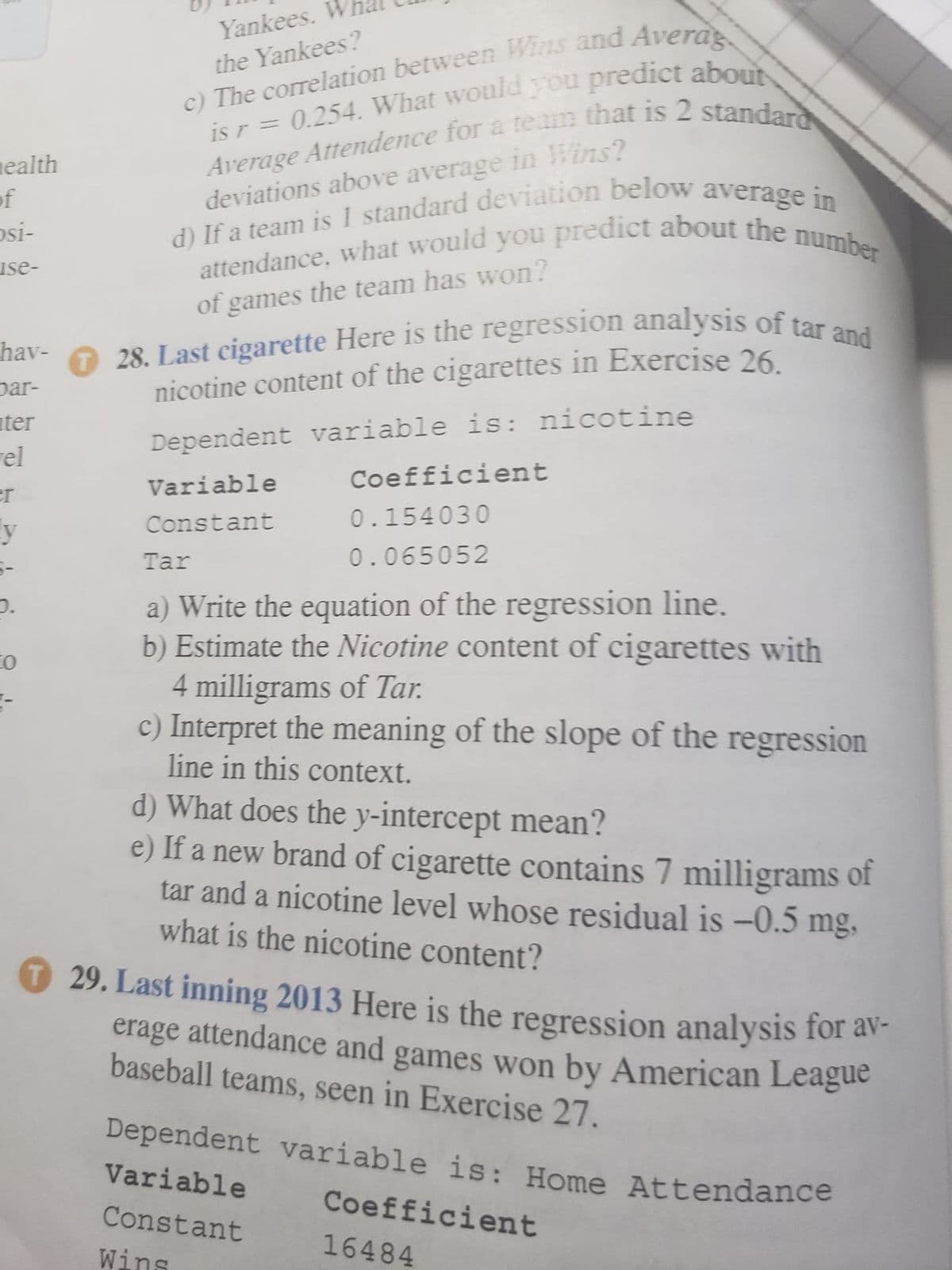 attendance, what would you predict about the number
28. Last cigarette Here is the regression analysis of tar and
Yankees. W
Dependent variable is: Home Attendance
the Yankees?
nealth
of
osi-
deviations above average in Wins?
use-
of games the team has won?
O 28. Last cigarette Here is the regression analysis of tar an
nicotine content of the cigarettes in Exercise 26
hav-
par-
ter
Dependent variable is: nicotine
rel
Variable
Coefficient
er
y
Constant
0.154030
Tar
0.065052
a) Write the equation of the regression line.
b) Estimate the Nicotine content of cigarettes with
4 milligrams of Tar.
c) Interpret the meaning of the slope of the regression
line in this context.
to
d) What does the y-intercept mean?
e) If a new brand of cigarette contains 7 milligrams of
tar and a nicotine level whose residual is -0.5
what is the nicotine content?
mg,
29. Last inning 2013 Here is the regression analysis for av-
erage attendance and games won by American League
baseball teams, seen in Exercise 27.
Dependent variable is: Home Attendance
Variable
Coefficient
Constant
16484
Wins
