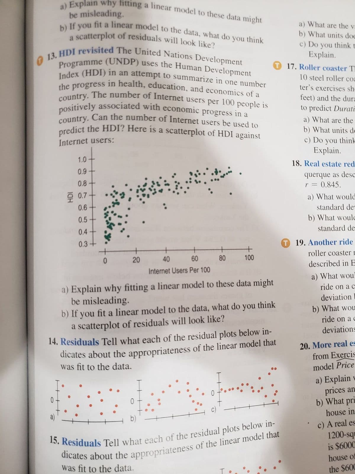 predict the HDI? Here is a scatterplot of HDI against
country. The number of Internet users per 100 people is
positively associated with economic progress in a
Programme (UNDP) uses the Human Development
b) If you fit a linear model to the data, what do you think
13. HDI revisited The United Nations Development
Index (HDI) in an attempt to summarize in one number
country. Can the number of Internet users be used to
a) Explain why fitting a linear model to these data might
a scatterplot of residuals will look like?
the progress in health, education, and economics of a
be misleading.
a) What are the va
b) What units doe
c) Do you think t
Explain.
T 17. Roller coaster TE
10 steel roller coa
ter's exercises she
feet) and the dura
to predict Durati
oredict the HDI? Here is a scatterplot of HDI against
a) What are the
b) What units de
c) Do you think
Explain.
Internet users:
1.0
18. Real estate red
0.9
querque as desc
0.845.
0.8-
r =
후 0.7
a) What would
0.6
standard de
0.5-
b) What woulc
standard de
0.4
0.3+
T 19. Another ride
roller coaster r
20
40
60
80
100
described in E
Internet Users Per 100
a) What woul
a) Explain why fitting a linear model to these data might
be misleading.
b) If you fit a linear model to the data, what do
a scatterplot of residuals will look like?
ride on a c
deviation
you
think
b) What wou
ride on a
deviations
dicates about the appropriateness of the linear model that
was fit to the data.
14. Residuals Tell what each of the residual plots below in-
20. More real es
from Exercis
model Price
a) Explain u
prices an
b) What pri
c)
house in
a)
b)
c) A real es
1200-squ
is $6000
house of
was fit to the data.
the $60C
