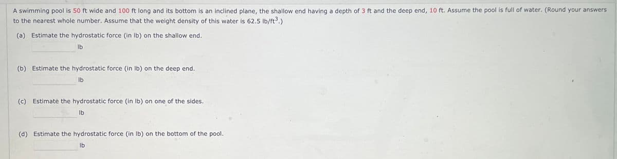 A swimming pool is 50 ft wide and 100 ft long and its bottom is an inclined plane, the shallow end having a depth of 3 ft and the deep end, 10 ft. Assume the pool is full of water. (Round your answers
to the nearest whole number. Assume that the weight density of this water is 62.5 lb/ft³.)
(a) Estimate the hydrostatic force (in lb) on the shallow end.
lb
(b) Estimate the hydrostatic force (in lb) on the deep end.
lb
(c) Estimate the hydrostatic force (in lb) on one of the sides.
lb
(d) Estimate the hydrostatic force (in lb) on the bottom of the pool.
lb