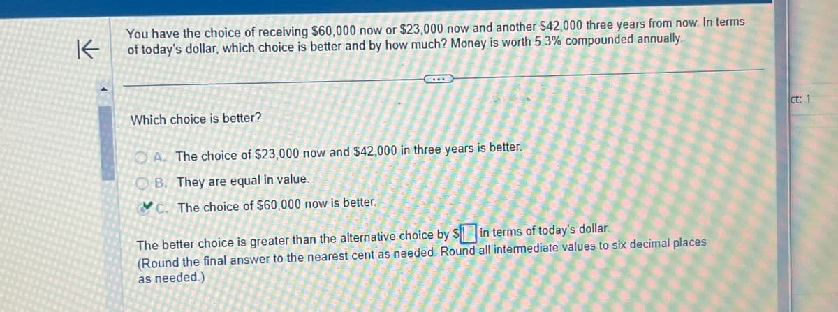 K
You have the choice of receiving $60,000 now or $23,000 now and another $42,000 three years from now. In terms
of today's dollar, which choice is better and by how much? Money is worth 5.3% compounded annually.
Which choice is better?
A. The choice of $23,000 now and $42,000 in three years is better.
OB. They are equal in value.
C. The choice of $60,000 now is better.
The better choice is greater than the alternative choice by $ in terms of today's dollar.
(Round the final answer to the nearest cent as needed. Round all intermediate values to six decimal places
as needed.)
ct: 1