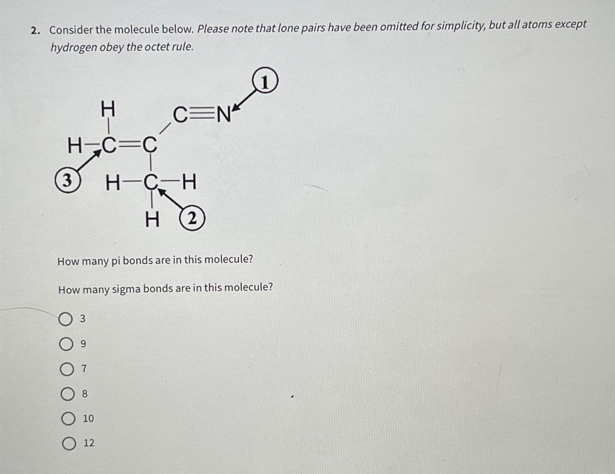 2. Consider the molecule below. Please note that lone pairs have been omitted for simplicity, but all atoms except
hydrogen obey the octet rule.
H
H¬C=C
3 H-C-H
H 2
How many pi bonds are in this molecule?
How many sigma bonds are in this molecule?
O 3
9
8
C=N
10
12