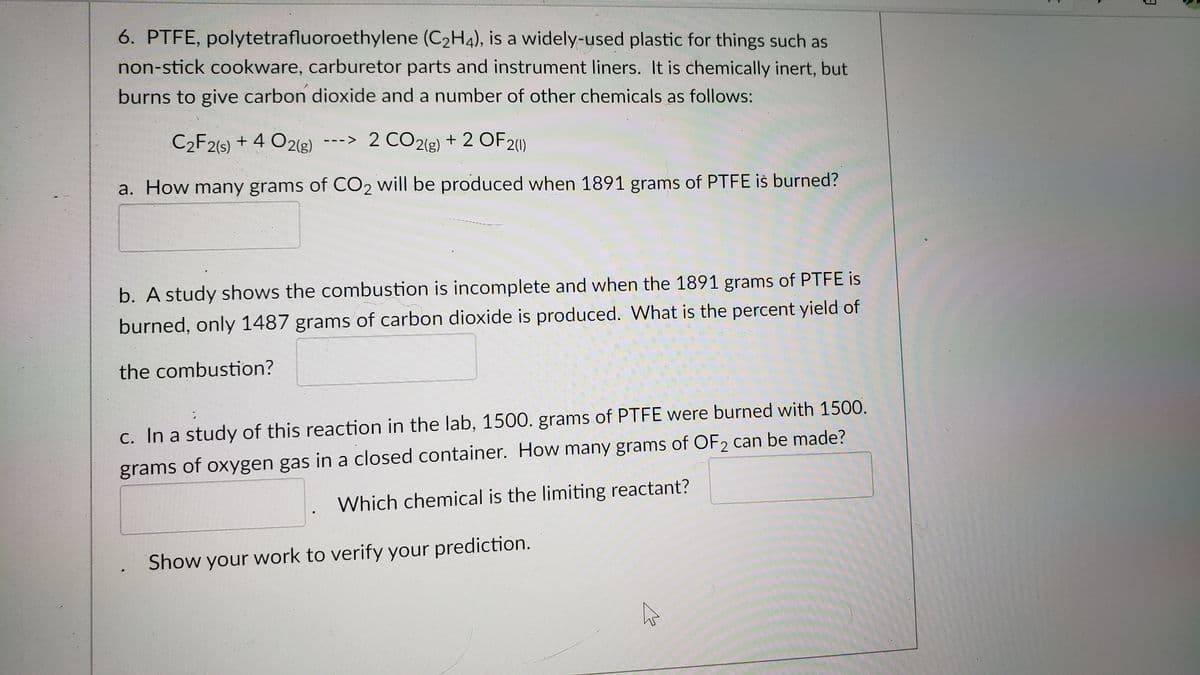 6. PTFE, polytetrafluoroethylene (C2H4), is a widely-used plastic for things such as
non-stick cookware, carburetor parts and instrument liners. It is chemically inert, but
burns to give carbon dioxide and a number of other chemicals as follows:
C2F2(s) + 4 O2(g)
--> 2 CO2(g) + 2 OF20)
a. How many grams of CO2 will be produced when 1891 grams of PTFE iš burned?
b. A study shows the combustion is incomplete and when the 1891 grams of PTFE is
burned, only 1487 grams of carbon dioxide is produced. What is the percent yield of
the combustion?
c. In a study of this reaction in the lab, 1500. grams of PTFE were burned with 1500.
grams of oxygen gas in a closed container. How many grams of OF2 can be made?
Which chemical is the limiting reactant?
Show your work to verify your prediction.
