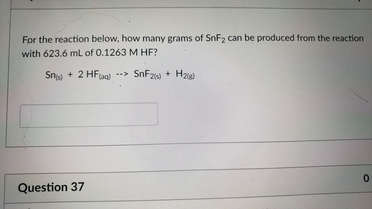 For the reaction below, how many grams of SnF2 can be produced from the reaction
with 623.6 mL of 0.1263M HF?
Sns + 2 HF(ag)
Sn(s)
SNF26) + H2lg)
Question 37
