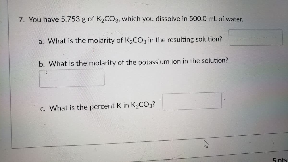 7. You have 5.753 g of K2CO3, which you dissolve in 500.0 mL of water.
a. What is the molarity of K2CO3 in the resulting solution?
b. What is the molarity of the potassium ion in the solution?
c. What is the percent K in K2CO3?
5 nts
