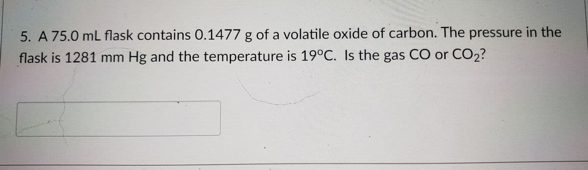 5. A 75.0 mL flask contains 0.1477 g of a volatile oxide of carbon. The pressure in the
flask is 1281 mm Hg and the temperature is 19°C. Is the gas CO or CO2?
