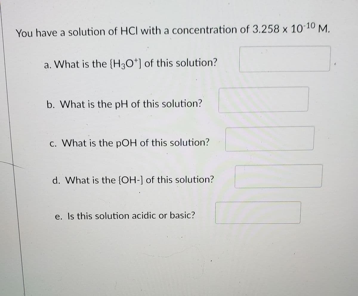 You have a solution of HCl with a concentration of 3.258 x 10´10 M.
a. What is the {H3O*] of this solution?
b. What is the pH of this solution?
c. What is the pOH of this solution?
d. What is the {OH-] of this solution?
e. Is this solution acidic or basic?
