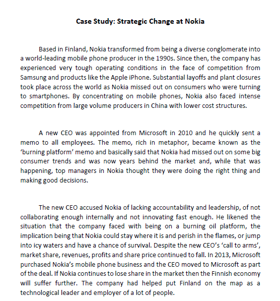 Case Study: Strategic Change at Nokia
Based in Finland, Nokia transformed from being a diverse conglomerate into
a world-leading mobile phone producer in the 1990s. Since then, the company has
experienced very tough operating conditions in the face of competition from
Samsung and products like the Apple iPhone. Substantial layoffs and plant closures
took place across the world as Nokia missed out on consumers who were turning
to smartphones. By concentrating on mobile phones, Nokia also faced intense
competition from large volume producers in China with lower cost structures.
A new CEO was appointed from Microsoft in 2010 and he quickly sent a
memo to all employees. The memo, rich in metaphor, became known as the
'burning platform' memo and basically said that Nokia had missed out on some big
consumer trends and was now years behind the market and, while that was
happening, top managers in Nokia thought they were doing the right thing and
making good decisions.
The new CEO accused Nokia of lacking accountability and leadership, of not
collaborating enough internally and not innovating fast enough. He likened the
situation that the company faced with being on a burning oil platform, the
implication being that Nokia could stay where it is and perish in the flames, or jump
into icy waters and have a chance of survival. Despite the new CEO's 'call to arms',
market share, revenues, profits and share price continued to fall. In 2013, Microsoft
purchased Nokia's mobile phone business and the CEO moved to Microsoft as part
of the deal. If Nokia continues to lose share in the market then the Finnish economy
will suffer further. The company had helped put Finland on the map as a
technological leader and employer of a lot of people.