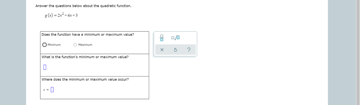 Answer the questions below about the quadratic function.
g (x) = 2x +4x+3
Does the function have a minimum or maximum value?
Minimum
O Maximum
What is the function's minimum or maximum value?
Where does the minimum or maximum value occur?
X =

