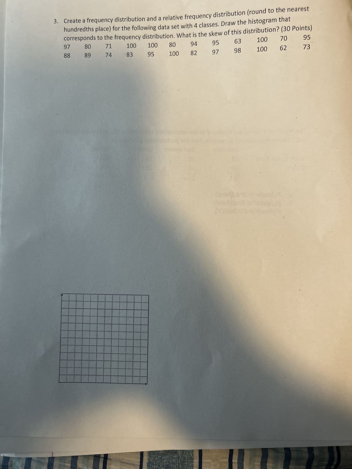 3. Create a frequency distribution and a relative frequency distribution (round to the nearest
hundredths place) for the following data set with 4 classes. Draw the histogram that
corresponds to the frequency distribution. What is the skew of this distribution? (30 Points)
71
63
100 70
95
100
74 83
98
100
62
73
97
88
80
89
94
100 80
95 100 82
95
97