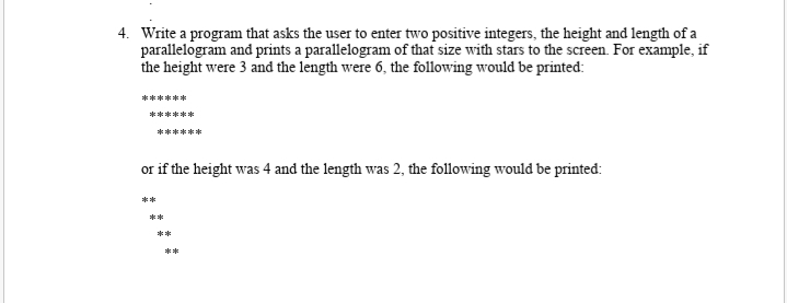 4. Write a program that asks the user to enter two positive integers, the height and length of a
parallelogram and prints a parallelogram of that size with stars to the screen. For example, if
the height were 3 and the length were 6, the following would be printed:
******
******
******
or if the height was 4 and the length was 2, the following would be printed:
**
**
**
**
