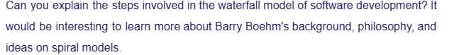 Can you explain the steps involved in the waterfall model of software development? It
would be interesting to learn more about Barry Boehm's background, philosophy, and
ideas on spiral models.